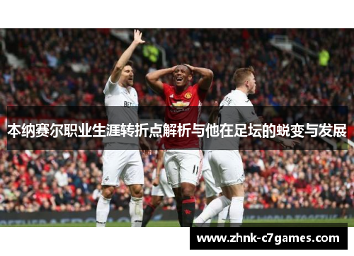 本纳赛尔职业生涯转折点解析与他在足坛的蜕变与发展